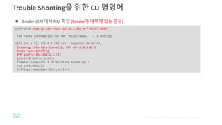 Trouble Shooting을 위한 CLI 명령어
LEAF-101# show ip pim route 225.0.1.101 vrf MCAST:MCAST
PIM route information for VRF "MCAST:MCAST" -- 1 entries
(192.168.1.11, 225.0.1.101/32) expires: 00:03:24,
Incoming interface:tunnel18, RPF nbr:0.0.0.0/32
Route type:dataTrig
RPF source:192.168.1.11/32
metric:0 metric pref:1
Timeout-interval: 4 JP-holdtime round-up: 4
PIM OIFS:eth1/27
OifFlags:immediate-list,oiflist
 Border-LEAF에서 PIM 확인 (Sender가 내부에 있는 경우)
 