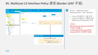 #5. Multicast L3 Interface Policy 생성 (Border LEAF 구성)
5 Tenant – “Multicast-Tenant”-
Networking-VRF –”VRF”-Multicast
• L3 Out 인터페이스 그룹 선택
• L3 Out 인터페이스 그룹을 위한
IGMP Policy 및 PIM Policy 선택
[ 주의 ]
PIM Interface는 Routed Interface만
구성이 가능함 !!!
L3 Outside Interface Type 중 SVI
Interface에서는 지원하지 않음
 