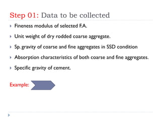 Step 01: Data to be collected
 Fineness modulus of selected F.A.
 Unit weight of dry rodded coarse aggregate.
 Sp. gravity of coarse and fine aggregates in SSD condition
 Absorption characteristics of both coarse and fine aggregates.
 Specific gravity of cement.
Example:
 