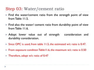 Step 03: Water/cement ratio
 Find the water/cement ratio from the strength point of view
from Table 11.5.
 Find also the water/ cement ratio from durability point of view
from Table 11.6.
 Adopt lower value out of strength consideration and
durability consideration.
 Since OPC is used, from table 11.5, the estimated w/c ratio is 0.47.
 From exposure condition Table11.6, the maximum w/c ratio is 0.50
 Therefore, adopt w/c ratio of 0.47
 