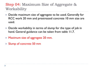 Step 04: Maximum Size of Aggregate &
Workability
 Decide maximum size of aggregate to be used. Generally for
RCC work 20 mm and prestressed concrete 10 mm size are
used.
 Decide workability in terms of slump for the type of job in
hand. General guidance can be taken from table 11.7.
 Maximum size of aggregate 20 mm.
 Slump of concrete 50 mm
 