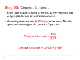 Step 05: Cement Content
 From Table 11.8, for a slump of 50 mm, 20 mm maximum size
of aggregate, for non air- entrained concrete,
 the mixing water content is 185 kg/m3 of concrete.Also the
approximate entrapped air content is 2 per cent.
𝐶𝑒𝑚𝑒𝑛𝑡 𝐶𝑜𝑛𝑡𝑒𝑛𝑡 =
185
0.47
𝐶𝑒𝑚𝑒𝑛𝑡 𝐶𝑜𝑛𝑡𝑒𝑛𝑡 = 394.0 𝑘𝑔 𝑚3
 
