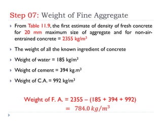 Step 07: Weight of Fine Aggregate
 From Table 11.9, the first estimate of density of fresh concrete
for 20 mm maximum size of aggregate and for non-air-
entrained concrete = 2355 kg/m3
 The weight of all the known ingredient of concrete
 Weight of water = 185 kg/m3
 Weight of cement = 394 kg.m3
 Weight of C.A. = 992 kg/m3
Weight of F. A. = 2355 – (185 + 394 + 992)
= 784.0 𝑘𝑔 𝑚3
 