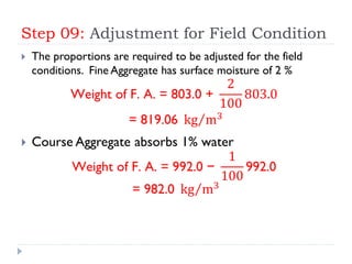 Step 09: Adjustment for Field Condition
 The proportions are required to be adjusted for the field
conditions. Fine Aggregate has surface moisture of 2 %
Weight of F. A. = 803.0 +
2
100
803.0
= 819.06 kg m3
 Course Aggregate absorbs 1% water
Weight of F. A. = 992.0 −
1
100
992.0
= 982.0 kg m3
 