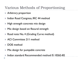 Various Methods of Proportioning
 Arbitrary proportion
 Indian Road Congress, IRC 44 method
 High strength concrete mix design
 Mix design based on flexural strength
 Road note No. 4 (Grading Curve method)
 ACI Committee 211 method
 DOE method
 Mix design for pumpable concrete
 Indian standard Recommended method IS 10262-82
 