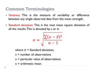 Common Terminologies
 Variance: This is the measure of variability or difference
between any single observed data from the mean strength.
 Standard deviation: This is the root mean square deviation of
all the results.This is denoted by s or σ.
𝜎 =
𝑥 − 𝑥 2
𝑛 − 1
where σ = Standard deviation,
n = number of observations
x = particular value of observations
x = arithmetic mean.
 