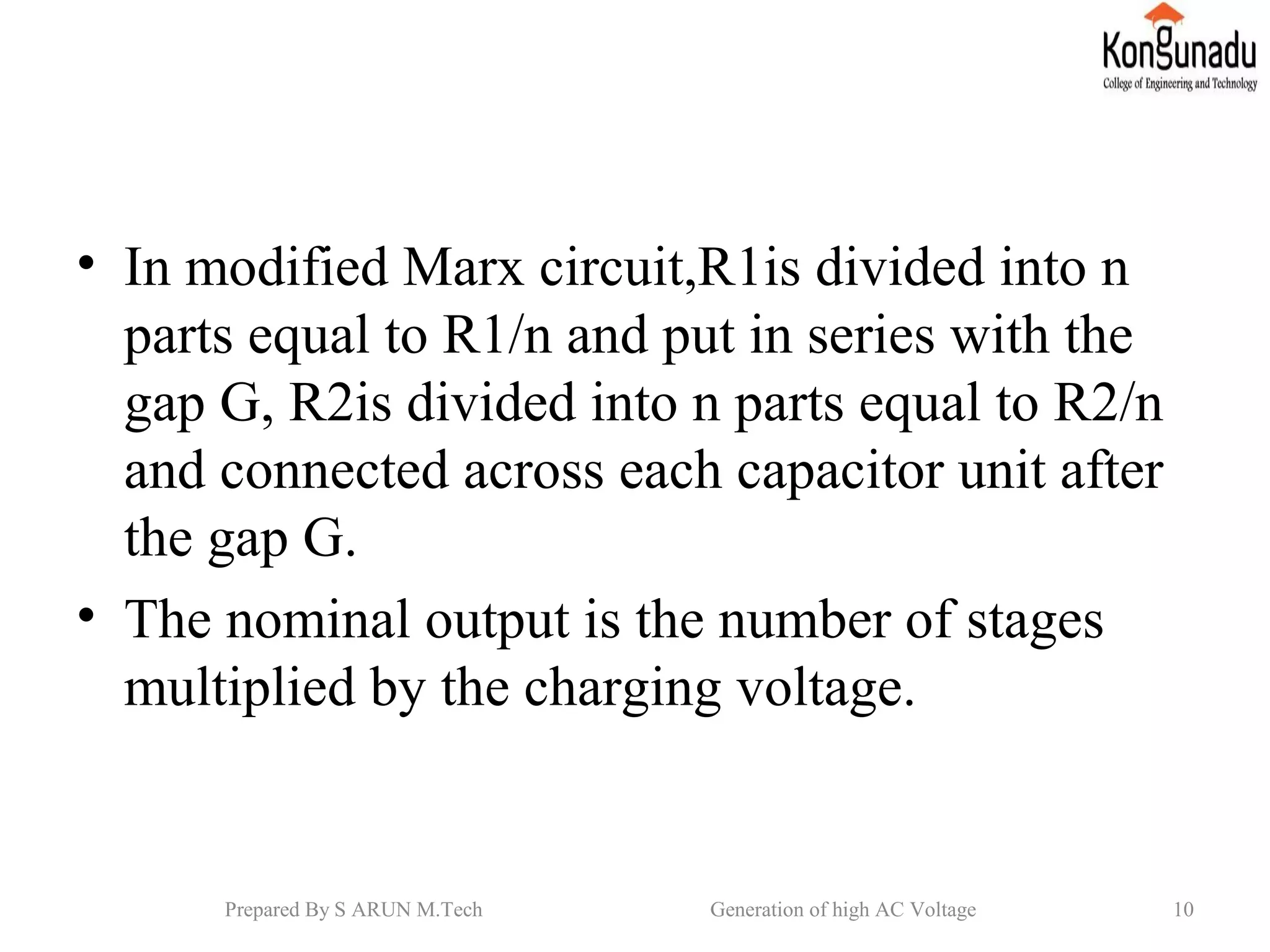 • In modified Marx circuit,R1is divided into n
parts equal to R1/n and put in series with the
gap G, R2is divided into n parts equal to R2/n
and connected across each capacitor unit after
the gap G.
• The nominal output is the number of stages
multiplied by the charging voltage.
10Prepared By S ARUN M.Tech Generation of high AC Voltage
 
