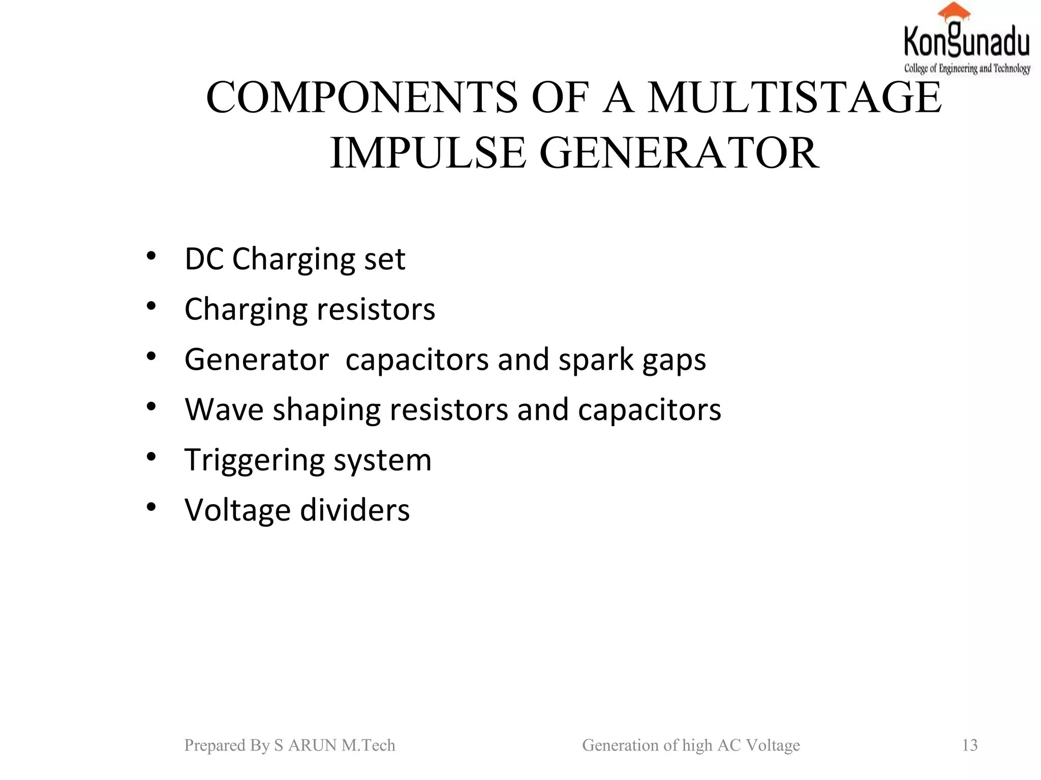 COMPONENTS OF A MULTISTAGE
IMPULSE GENERATOR
• DC Charging set
• Charging resistors
• Generator capacitors and spark gaps
• Wave shaping resistors and capacitors
• Triggering system
• Voltage dividers
13Prepared By S ARUN M.Tech Generation of high AC Voltage
 