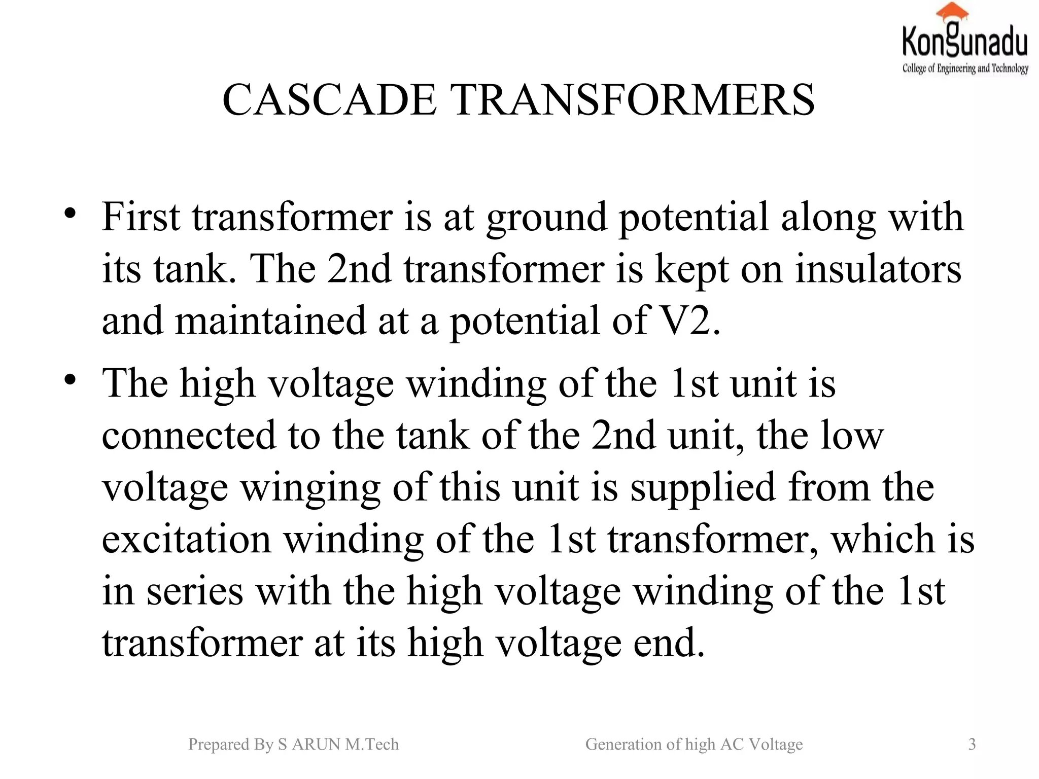 CASCADE TRANSFORMERS
• First transformer is at ground potential along with
its tank. The 2nd transformer is kept on insulators
and maintained at a potential of V2.
• The high voltage winding of the 1st unit is
connected to the tank of the 2nd unit, the low
voltage winging of this unit is supplied from the
excitation winding of the 1st transformer, which is
in series with the high voltage winding of the 1st
transformer at its high voltage end.
3Prepared By S ARUN M.Tech Generation of high AC Voltage
 