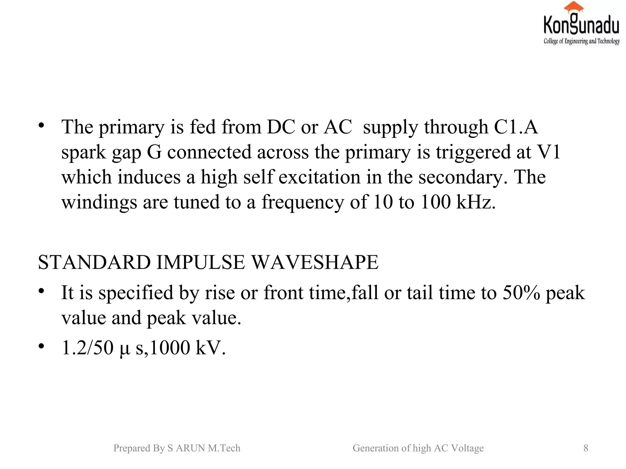 • The primary is fed from DC or AC supply through C1.A
spark gap G connected across the primary is triggered at V1
which induces a high self excitation in the secondary. The
windings are tuned to a frequency of 10 to 100 kHz.
STANDARD IMPULSE WAVESHAPE
• It is specified by rise or front time,fall or tail time to 50% peak
value and peak value.
• 1.2/50 μ s,1000 kV.
8Prepared By S ARUN M.Tech Generation of high AC Voltage
 