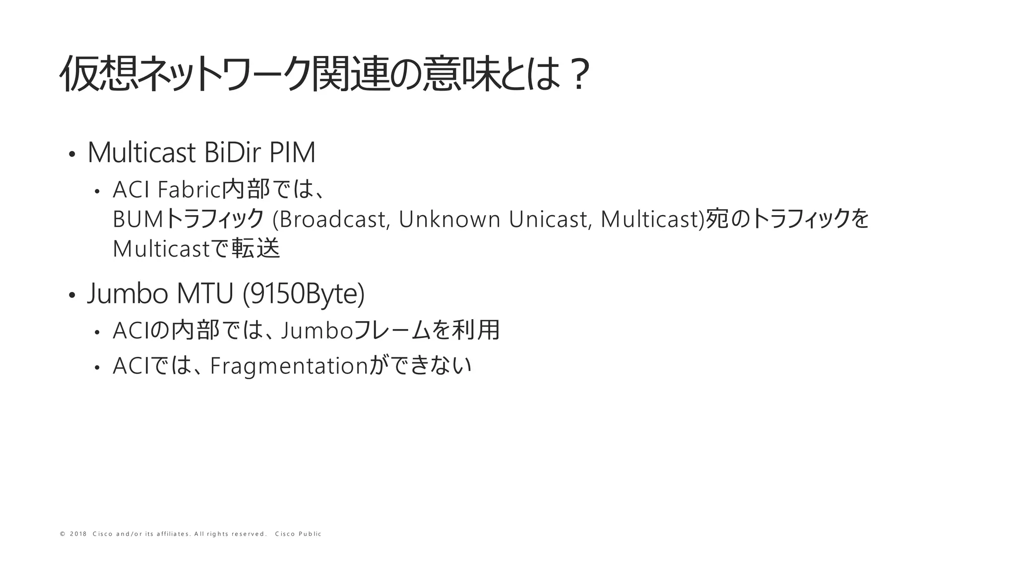 © 2 0 1 8 C i s c o a n d / o r i t s a f f i l i a t e s . A l l r i g h t s r e s e r v e d . C i s c o P u b l i c
• Multicast BiDir PIM
• ACI Fabric
BUM (Broadcast, Unknown Unicast, Multicast)
Multicast
• Jumbo MTU (9150Byte)
• ACI Jumbo
• ACI Fragmentation
 