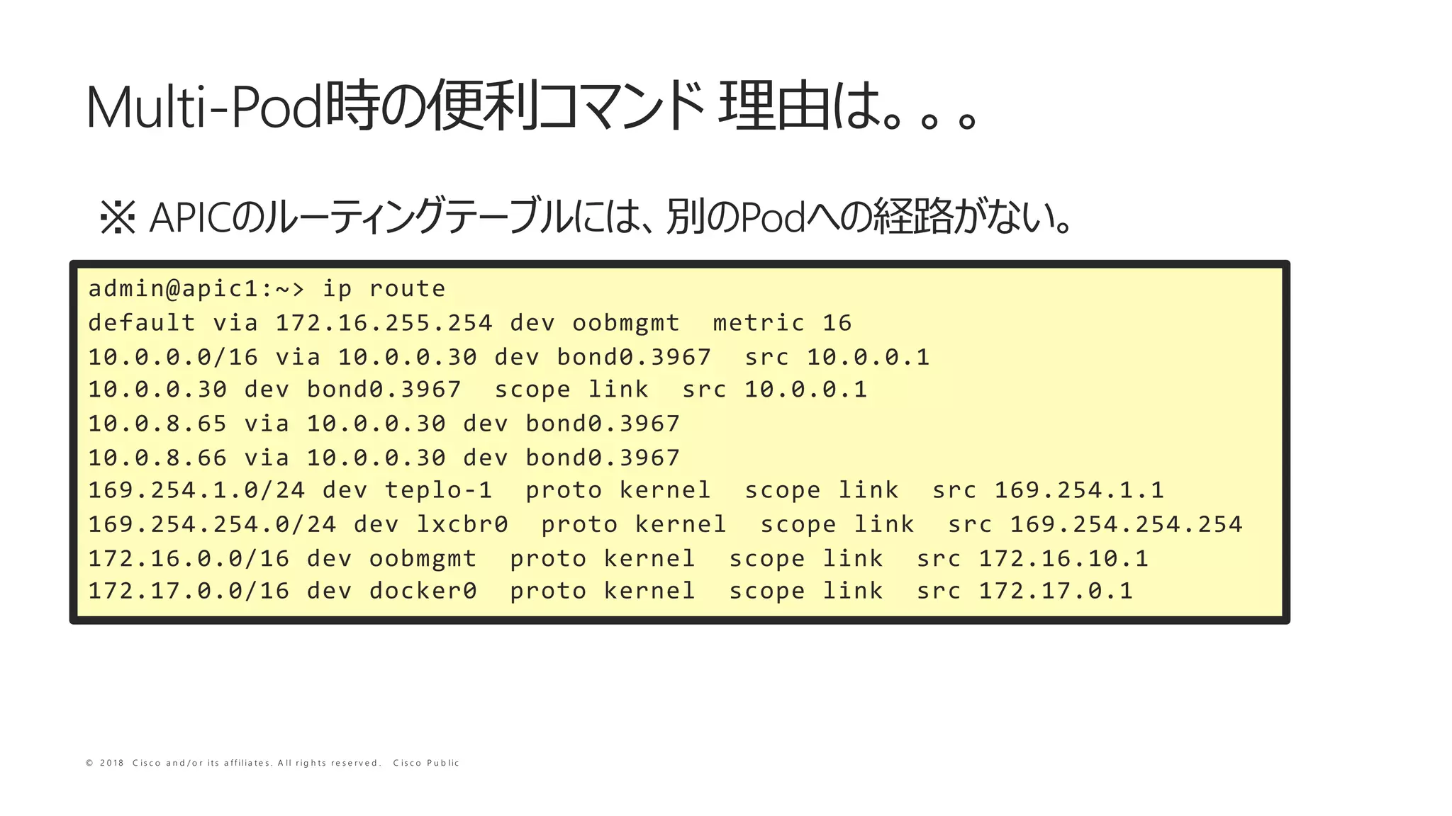 © 2 0 1 8 C i s c o a n d / o r i t s a f f i l i a t e s . A l l r i g h t s r e s e r v e d . C i s c o P u b l i c
APIC Pod
Multi-Pod
admin@apic1:~> ip route
default via 172.16.255.254 dev oobmgmt metric 16
10.0.0.0/16 via 10.0.0.30 dev bond0.3967 src 10.0.0.1
10.0.0.30 dev bond0.3967 scope link src 10.0.0.1
10.0.8.65 via 10.0.0.30 dev bond0.3967
10.0.8.66 via 10.0.0.30 dev bond0.3967
169.254.1.0/24 dev teplo-1 proto kernel scope link src 169.254.1.1
169.254.254.0/24 dev lxcbr0 proto kernel scope link src 169.254.254.254
172.16.0.0/16 dev oobmgmt proto kernel scope link src 172.16.10.1
172.17.0.0/16 dev docker0 proto kernel scope link src 172.17.0.1
 