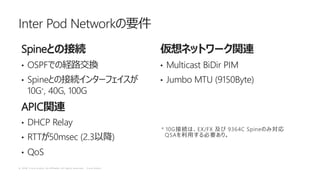 © 2 0 1 8 C i s c o a n d / o r i t s a f f i l i a t e s . A l l r i g h t s r e s e r v e d . C i s c o P u b l i c
Spine
• OSPF
• Spine
10G*, 40G, 100G
APIC
• DHCP Relay
• RTT 50msec (2.3 )
• QoS
• Multicast BiDir PIM
• Jumbo MTU (9150Byte)
Inter Pod Network
* 10G EX/FX 9364C Spine
QSA
 