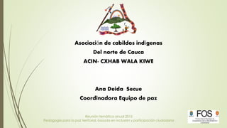 Reunión temática anual 2015
Pedagogía para la paz territorial, basada en inclusión y participación ciudadana
Asociación de cabildos indígenas
Del norte de Cauca
ACIN- CXHAB WALA KIWE
Ana Deida Secue
Coordinadora Equipo de paz
 