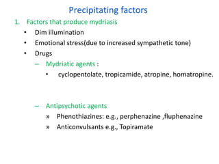 Precipitating factors
1. Factors that produce mydriasis
• Dim illumination
• Emotional stress(due to increased sympathetic tone)
• Drugs
– Mydriatic agents :
• cyclopentolate, tropicamide, atropine, homatropine.
– Antipsychotic agents
» Phenothiazines: e.g., perphenazine ,fluphenazine
» Anticonvulsants e.g., Topiramate
 