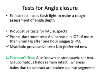 Tests for Angle closure
• Eclipse test : uses flash light to make a rough
assessment of angle depth
• Provocative tests for PAC suspects
Prone- darkroom test: An increase in IOP of more
than 8mm Hg after one hour suggests PAC
Mydriatic provocative test: Not preferred now
Fincham’s Test: Also known as stenopaeic-slit test.
Glaucomatous halos remain intact , whereas
halos due to cataract are broken up into segments
 