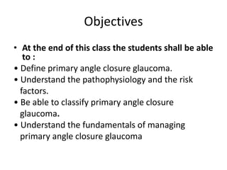 Objectives
• At the end of this class the students shall be able
to :
• Define primary angle closure glaucoma.
• Understand the pathophysiology and the risk
factors.
• Be able to classify primary angle closure
glaucoma.
• Understand the fundamentals of managing
primary angle closure glaucoma
 