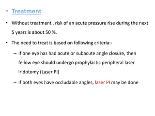 • Treatment
• Without treatment , risk of an acute pressure rise during the next
5 years is about 50 %.
• The need to treat is based on following criteria:-
– If one eye has had acute or subacute angle closure, then
fellow eye should undergo prophylactic peripheral laser
iridotomy (Laser PI)
– If both eyes have occludable angles, laser PI may be done
 