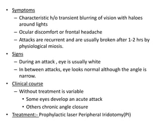 • Symptoms
– Characteristic h/o transient blurring of vision with haloes
around lights
– Ocular discomfort or frontal headache
– Attacks are recurrent and are usually broken after 1-2 hrs by
physiological miosis.
• Signs
– During an attack , eye is usually white
– In between attacks, eye looks normal although the angle is
narrow.
• Clinical course
– Without treatment is variable
• Some eyes develop an acute attack
• Others chronic angle closure
• Treatment:- Prophylactic laser PeripheraI Iridotomy(PI)
 