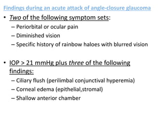 Findings during an acute attack of angle-closure glaucoma
• Two of the following symptom sets:
– Periorbital or ocular pain
– Diminished vision
– Specific history of rainbow haloes with blurred vision
• IOP > 21 mmHg plus three of the following
findings:
– Ciliary flush (perilimbal conjunctival hyperemia)
– Corneal edema (epithelial,stromal)
– Shallow anterior chamber
 