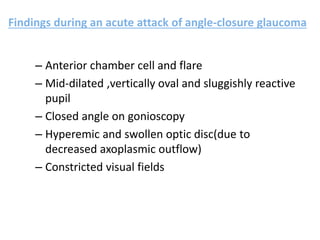 Findings during an acute attack of angle-closure glaucoma
– Anterior chamber cell and flare
– Mid-dilated ,vertically oval and sluggishly reactive
pupil
– Closed angle on gonioscopy
– Hyperemic and swollen optic disc(due to
decreased axoplasmic outflow)
– Constricted visual fields
 
