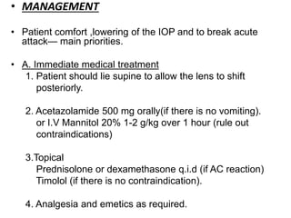 • MANAGEMENT
• Patient comfort ,lowering of the IOP and to break acute
attack— main priorities.
• A. Immediate medical treatment
1. Patient should lie supine to allow the lens to shift
posteriorly.
2. Acetazolamide 500 mg orally(if there is no vomiting).
or I.V Mannitol 20% 1-2 g/kg over 1 hour (rule out
contraindications)
3.Topical
Prednisolone or dexamethasone q.i.d (if AC reaction)
Timolol (if there is no contraindication).
4. Analgesia and emetics as required.
 