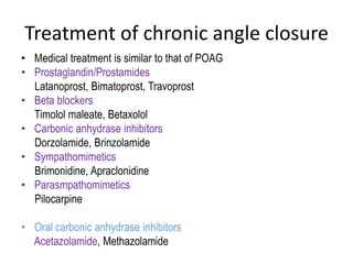 Treatment of chronic angle closure
• Medical treatment is similar to that of POAG
• Prostaglandin/Prostamides
Latanoprost, Bimatoprost, Travoprost
• Beta blockers
Timolol maleate, Betaxolol
• Carbonic anhydrase inhibitors
Dorzolamide, Brinzolamide
• Sympathomimetics
Brimonidine, Apraclonidine
• Parasmpathomimetics
Pilocarpine
• Oral carbonic anhydrase inhibitors
Acetazolamide, Methazolamide
 