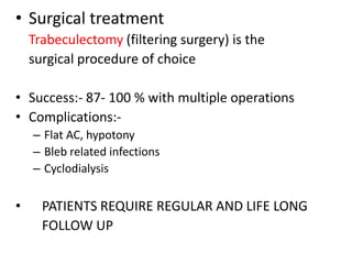 • Surgical treatment
Trabeculectomy (filtering surgery) is the
surgical procedure of choice
• Success:- 87- 100 % with multiple operations
• Complications:-
– Flat AC, hypotony
– Bleb related infections
– Cyclodialysis
• PATIENTS REQUIRE REGULAR AND LIFE LONG
FOLLOW UP
 