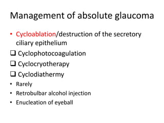 Management of absolute glaucoma
• Cycloablation/destruction of the secretory
ciliary epithelium
 Cyclophotocoagulation
 Cyclocryotherapy
 Cyclodiathermy
• Rarely
• Retrobulbar alcohol injection
• Enucleation of eyeball
 