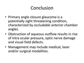 Conclusion
• Primary angle closure glaucoma is a
potentially sight threatening condition,
characterized by occludable anterior chamber
angles.
• Obstruction of aqueous outflow results in rise
of intra ocular pressure, optic nerve damage
and visual field defects.
• Management may include medical, laser
and/or surgical modalities.
 