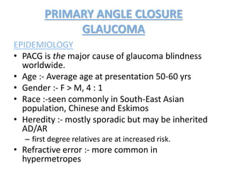 PRIMARY ANGLE CLOSURE
GLAUCOMA
EPIDEMIOLOGY
• PACG is the major cause of glaucoma blindness
worldwide.
• Age :- Average age at presentation 50-60 yrs
• Gender :- F > M, 4 : 1
• Race :-seen commonly in South-East Asian
population, Chinese and Eskimos
• Heredity :- mostly sporadic but may be inherited
AD/AR
– first degree relatives are at increased risk.
• Refractive error :- more common in
hypermetropes
 