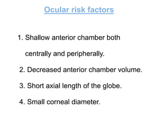 Ocular risk factors
1. Shallow anterior chamber both
centrally and peripherally.
2. Decreased anterior chamber volume.
3. Short axial length of the globe.
4. Small corneal diameter.
 
