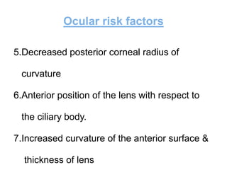 Ocular risk factors
5.Decreased posterior corneal radius of
curvature
6.Anterior position of the lens with respect to
the ciliary body.
7.Increased curvature of the anterior surface &
thickness of lens
 