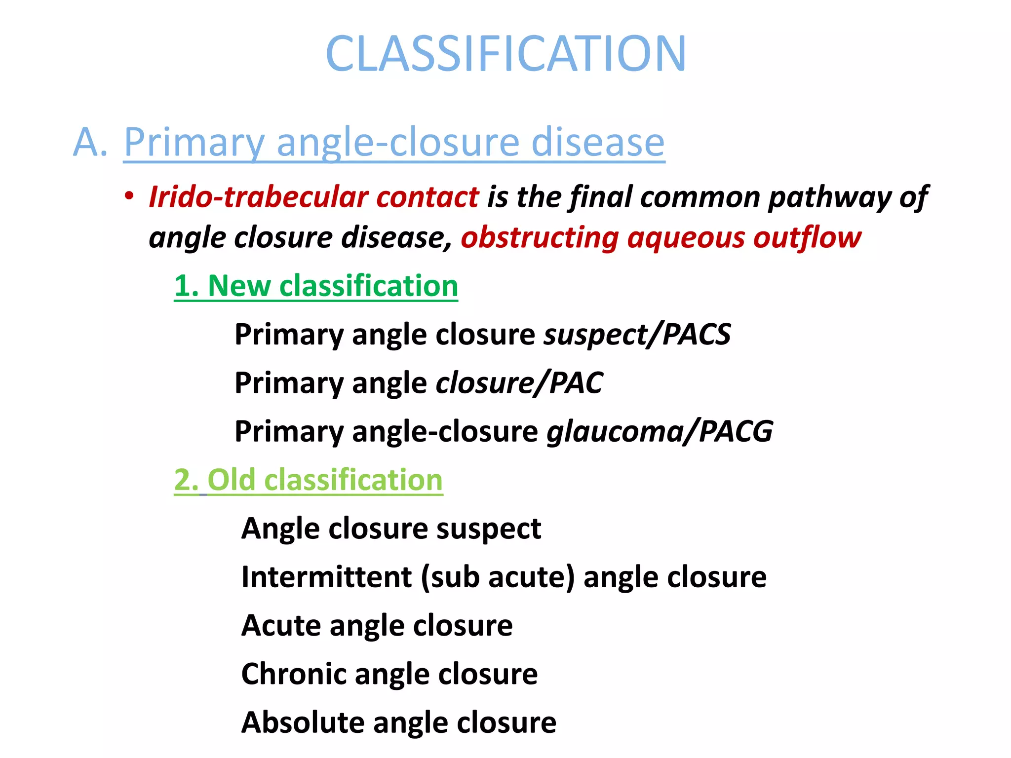 CLASSIFICATION
A. Primary angle-closure disease
• Irido-trabecular contact is the final common pathway of
angle closure disease, obstructing aqueous outflow
1. New classification
Primary angle closure suspect/PACS
Primary angle closure/PAC
Primary angle-closure glaucoma/PACG
2. Old classification
Angle closure suspect
Intermittent (sub acute) angle closure
Acute angle closure
Chronic angle closure
Absolute angle closure
 