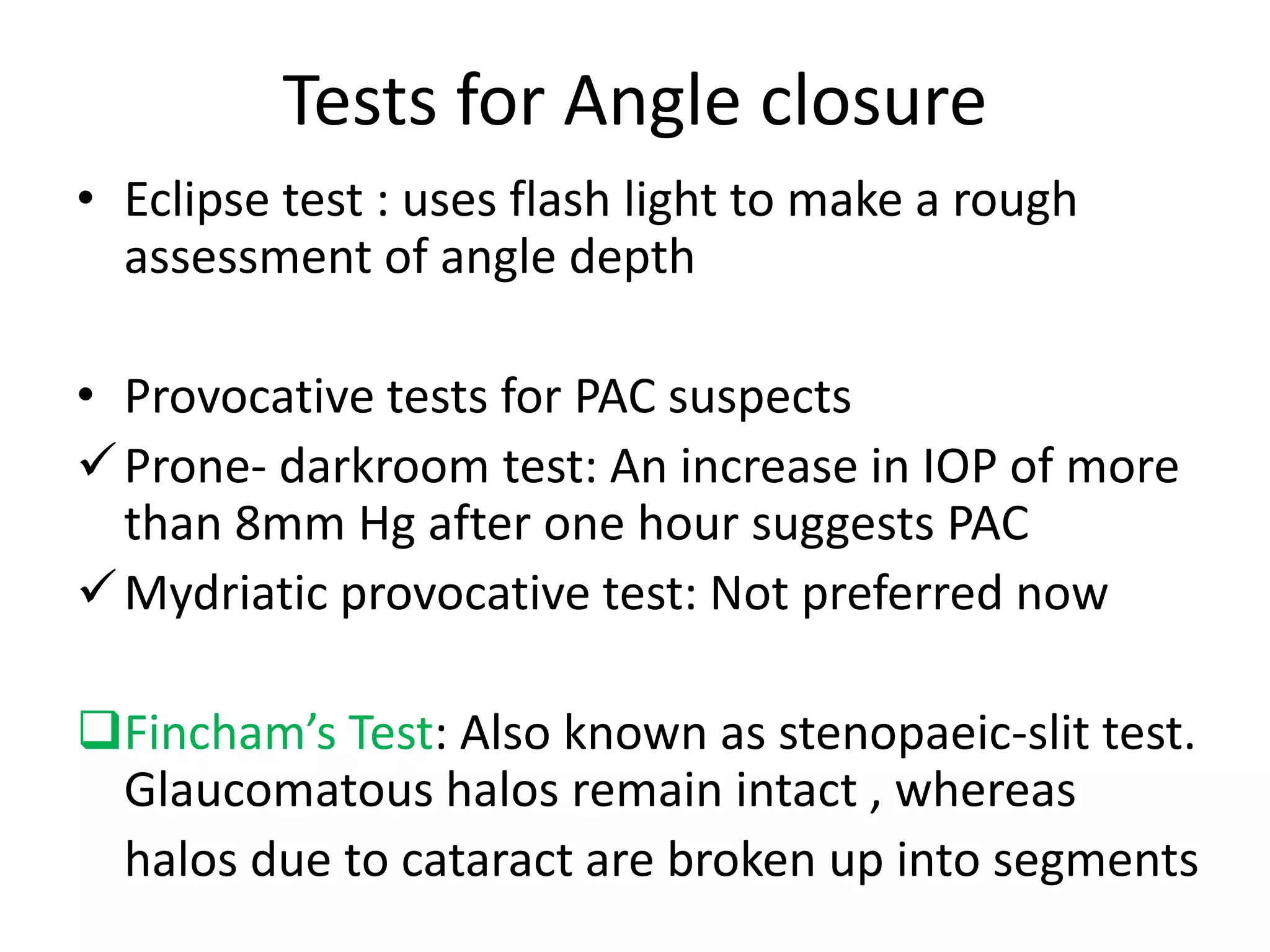 Tests for Angle closure
• Eclipse test : uses flash light to make a rough
assessment of angle depth
• Provocative tests for PAC suspects
Prone- darkroom test: An increase in IOP of more
than 8mm Hg after one hour suggests PAC
Mydriatic provocative test: Not preferred now
Fincham’s Test: Also known as stenopaeic-slit test.
Glaucomatous halos remain intact , whereas
halos due to cataract are broken up into segments
 