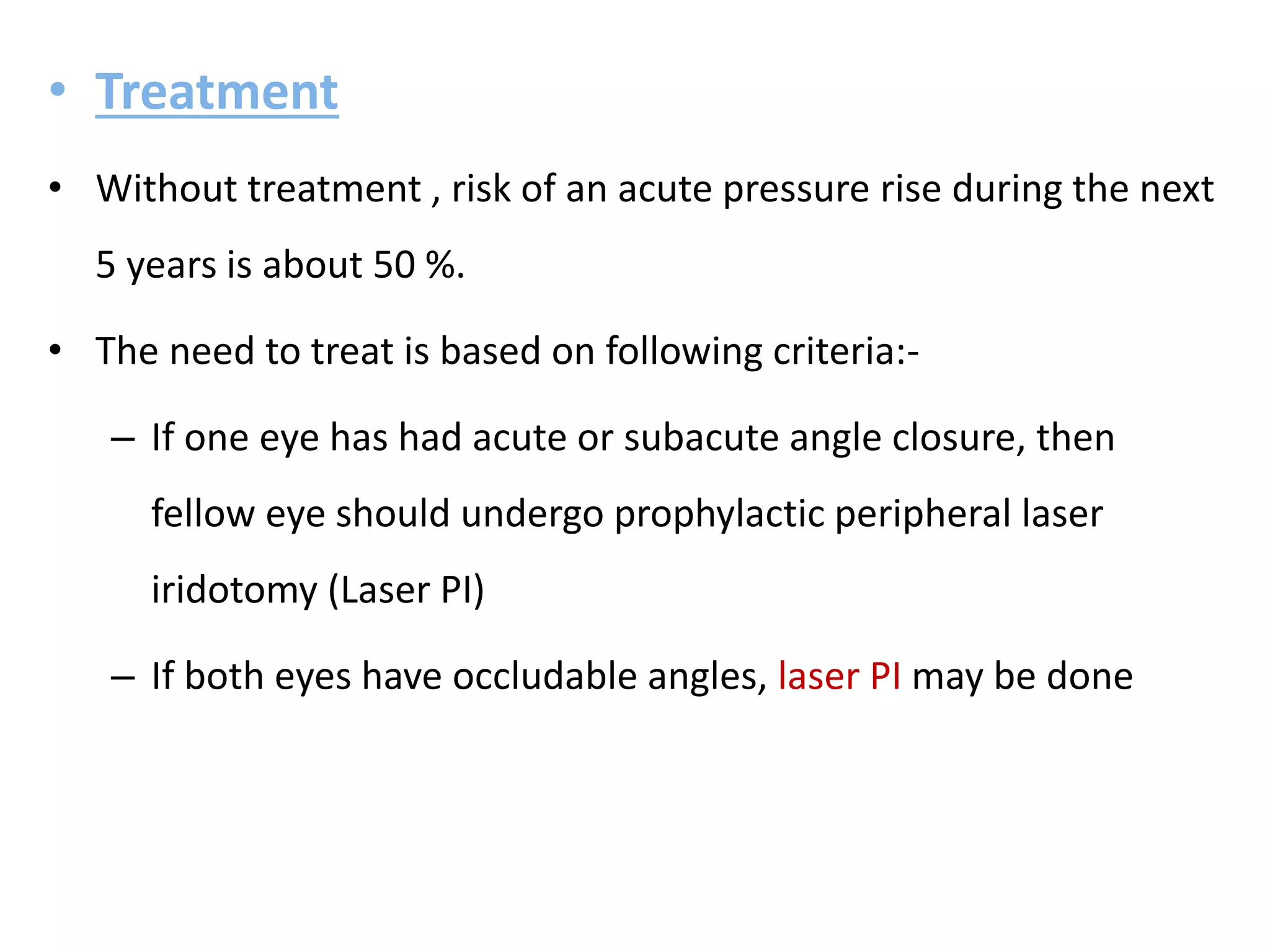• Treatment
• Without treatment , risk of an acute pressure rise during the next
5 years is about 50 %.
• The need to treat is based on following criteria:-
– If one eye has had acute or subacute angle closure, then
fellow eye should undergo prophylactic peripheral laser
iridotomy (Laser PI)
– If both eyes have occludable angles, laser PI may be done
 