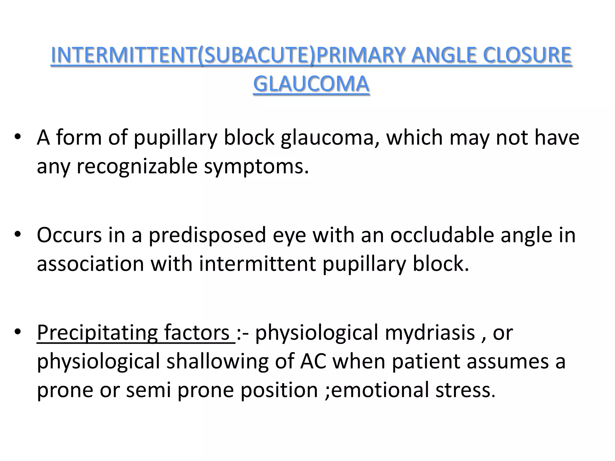 INTERMITTENT(SUBACUTE)PRIMARY ANGLE CLOSURE
GLAUCOMA
• A form of pupillary block glaucoma, which may not have
any recognizable symptoms.
• Occurs in a predisposed eye with an occludable angle in
association with intermittent pupillary block.
• Precipitating factors :- physiological mydriasis , or
physiological shallowing of AC when patient assumes a
prone or semi prone position ;emotional stress.
 