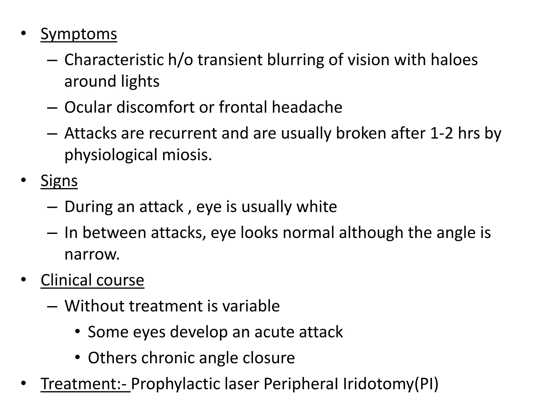 • Symptoms
– Characteristic h/o transient blurring of vision with haloes
around lights
– Ocular discomfort or frontal headache
– Attacks are recurrent and are usually broken after 1-2 hrs by
physiological miosis.
• Signs
– During an attack , eye is usually white
– In between attacks, eye looks normal although the angle is
narrow.
• Clinical course
– Without treatment is variable
• Some eyes develop an acute attack
• Others chronic angle closure
• Treatment:- Prophylactic laser PeripheraI Iridotomy(PI)
 
