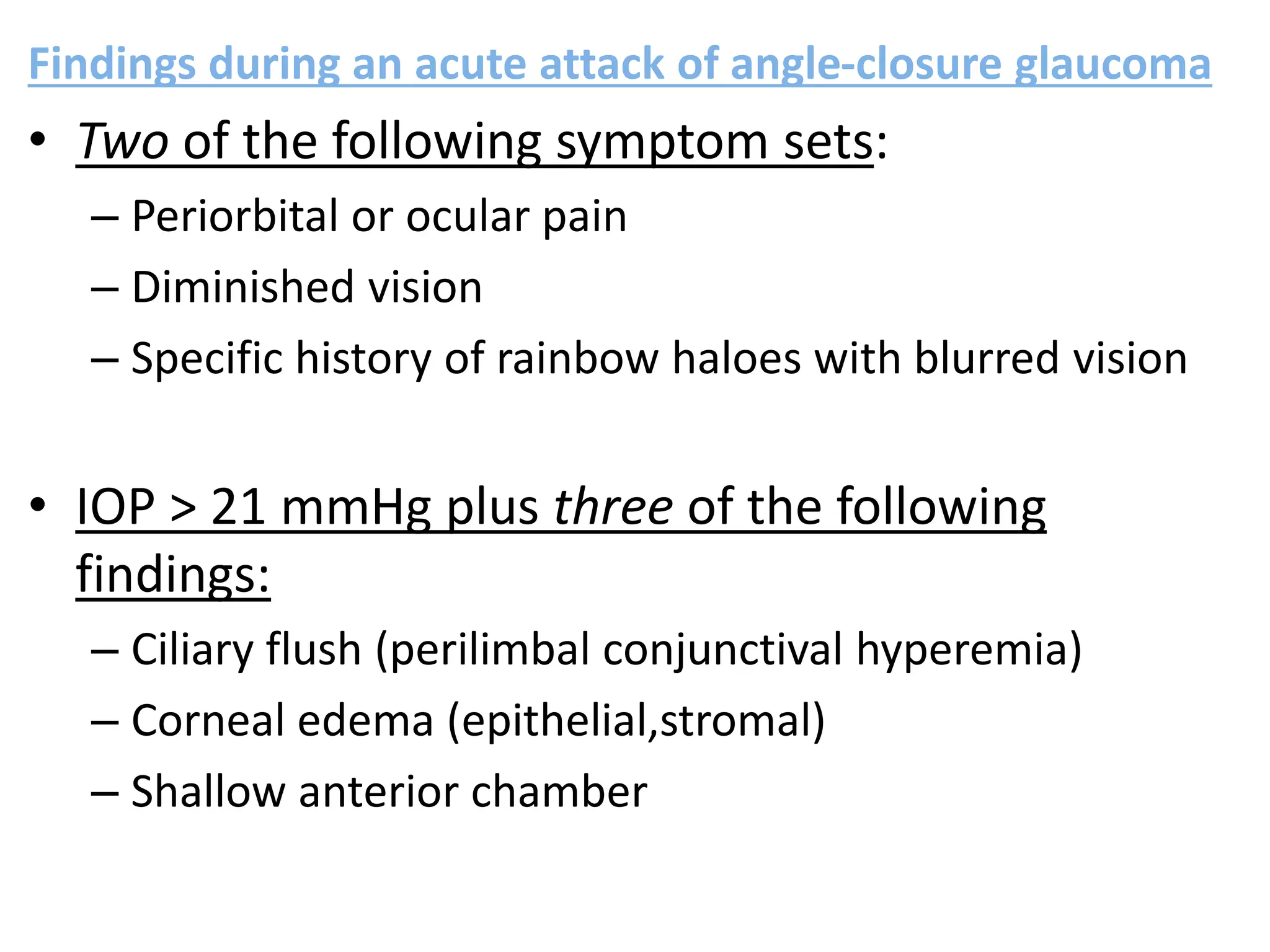 Findings during an acute attack of angle-closure glaucoma
• Two of the following symptom sets:
– Periorbital or ocular pain
– Diminished vision
– Specific history of rainbow haloes with blurred vision
• IOP > 21 mmHg plus three of the following
findings:
– Ciliary flush (perilimbal conjunctival hyperemia)
– Corneal edema (epithelial,stromal)
– Shallow anterior chamber
 