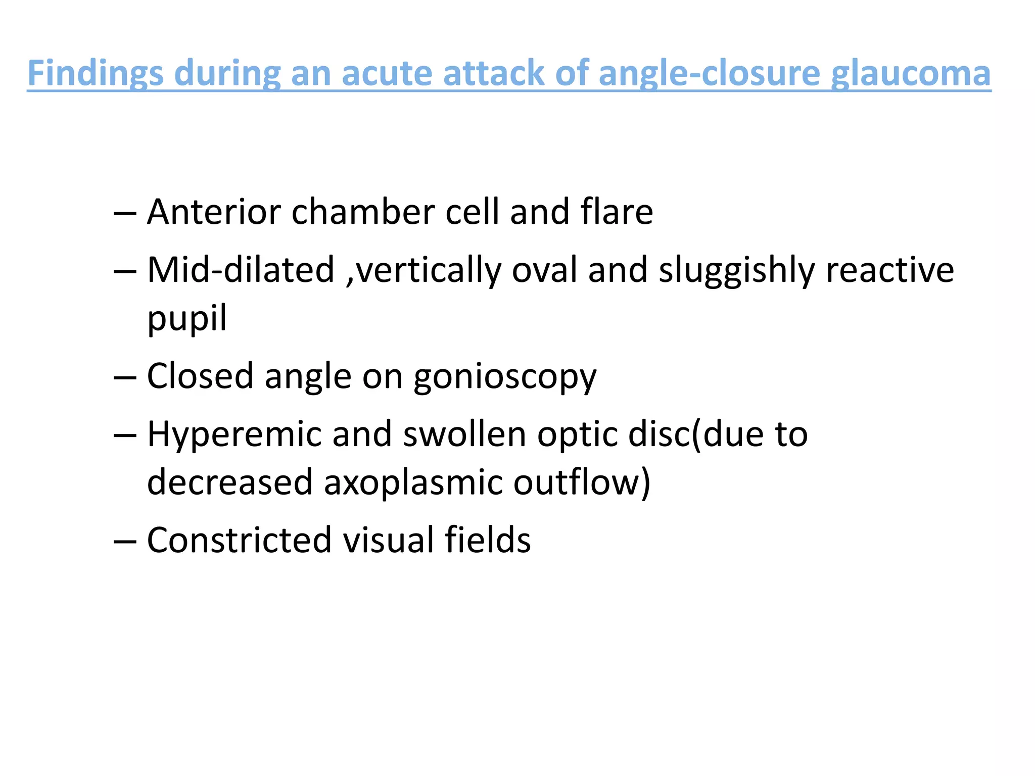 Findings during an acute attack of angle-closure glaucoma
– Anterior chamber cell and flare
– Mid-dilated ,vertically oval and sluggishly reactive
pupil
– Closed angle on gonioscopy
– Hyperemic and swollen optic disc(due to
decreased axoplasmic outflow)
– Constricted visual fields
 