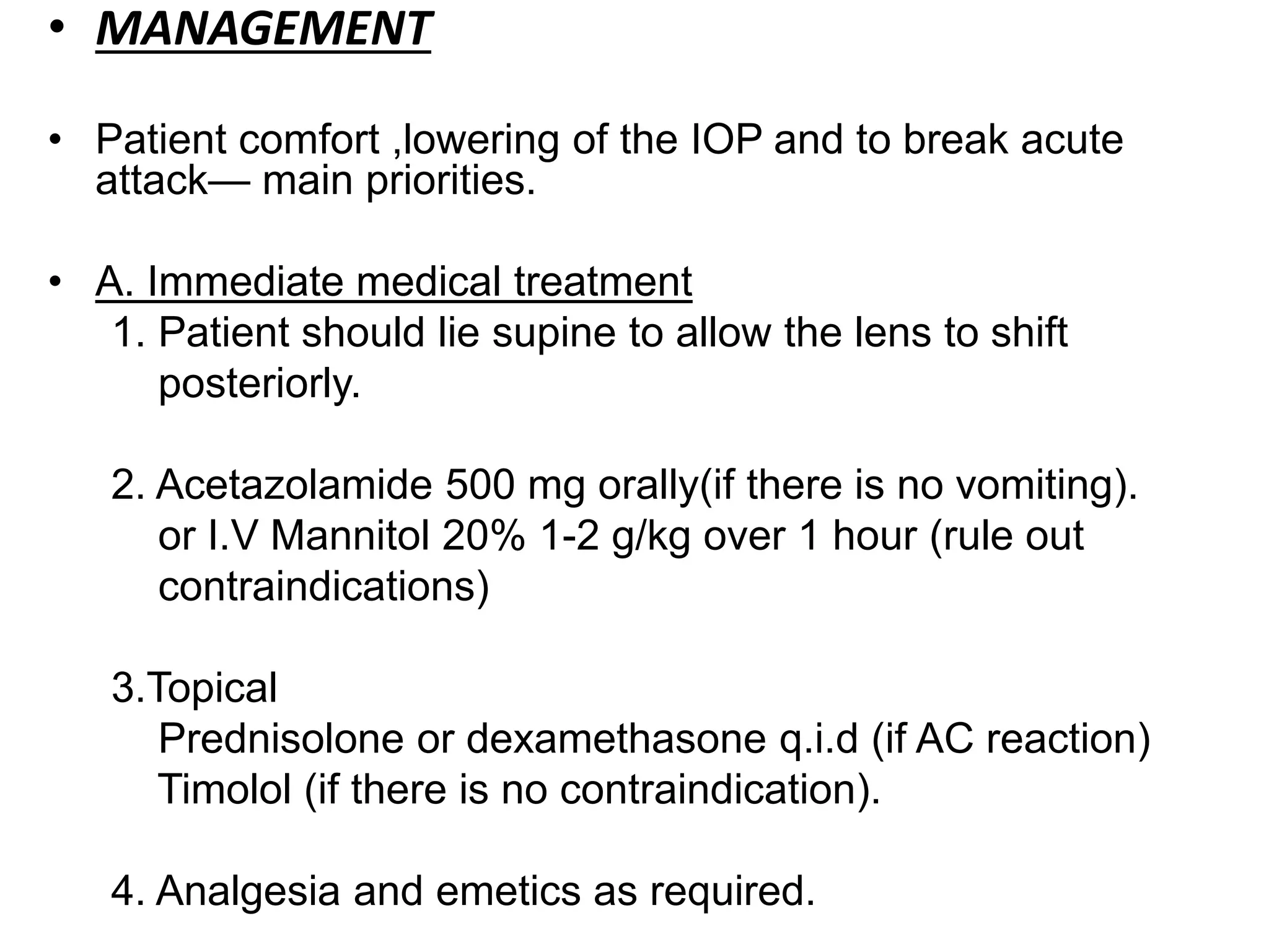• MANAGEMENT
• Patient comfort ,lowering of the IOP and to break acute
attack— main priorities.
• A. Immediate medical treatment
1. Patient should lie supine to allow the lens to shift
posteriorly.
2. Acetazolamide 500 mg orally(if there is no vomiting).
or I.V Mannitol 20% 1-2 g/kg over 1 hour (rule out
contraindications)
3.Topical
Prednisolone or dexamethasone q.i.d (if AC reaction)
Timolol (if there is no contraindication).
4. Analgesia and emetics as required.
 