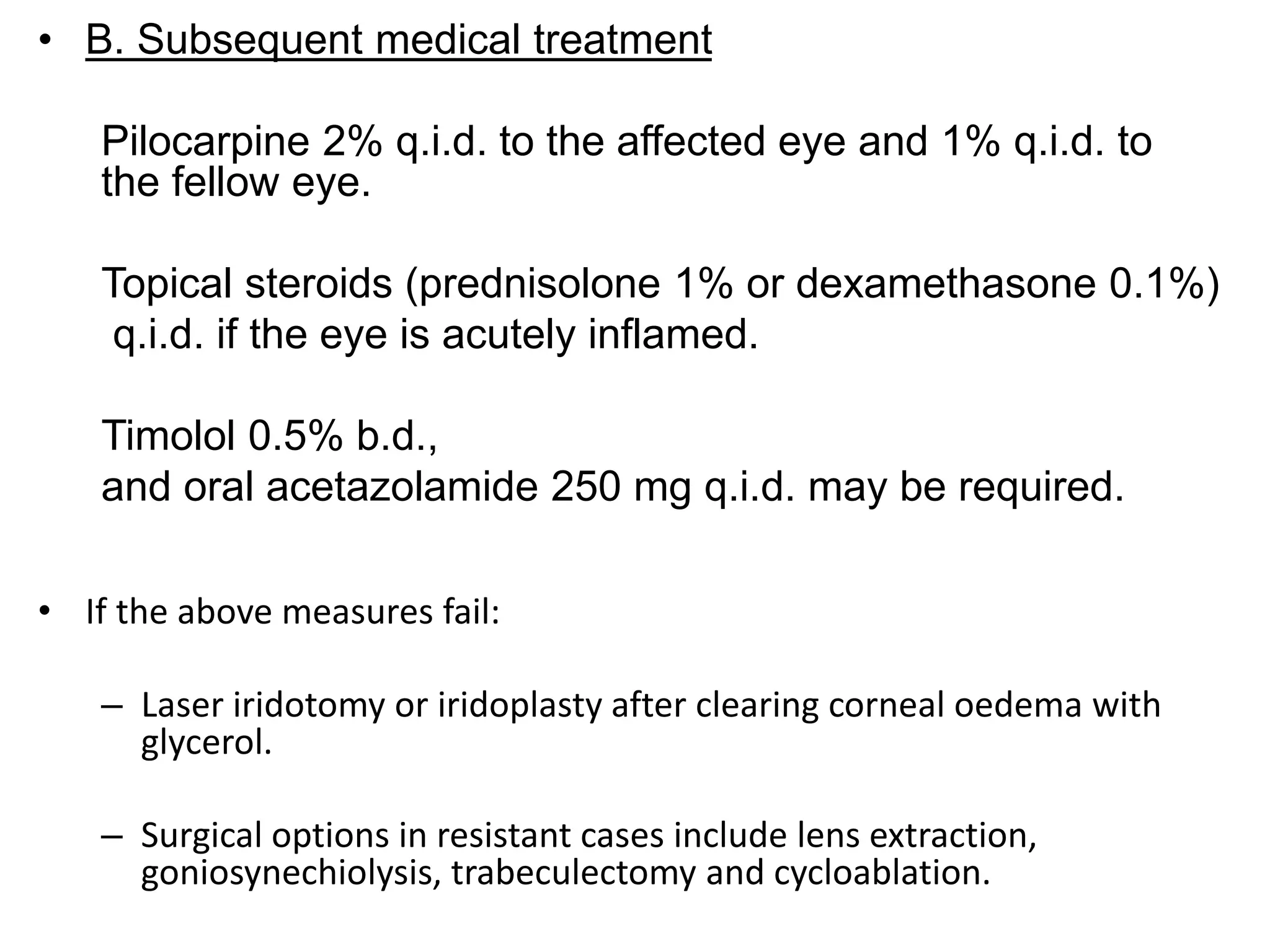 • B. Subsequent medical treatment
Pilocarpine 2% q.i.d. to the affected eye and 1% q.i.d. to
the fellow eye.
Topical steroids (prednisolone 1% or dexamethasone 0.1%)
q.i.d. if the eye is acutely inflamed.
Timolol 0.5% b.d.,
and oral acetazolamide 250 mg q.i.d. may be required.
• If the above measures fail:
– Laser iridotomy or iridoplasty after clearing corneal oedema with
glycerol.
– Surgical options in resistant cases include lens extraction,
goniosynechiolysis, trabeculectomy and cycloablation.
 