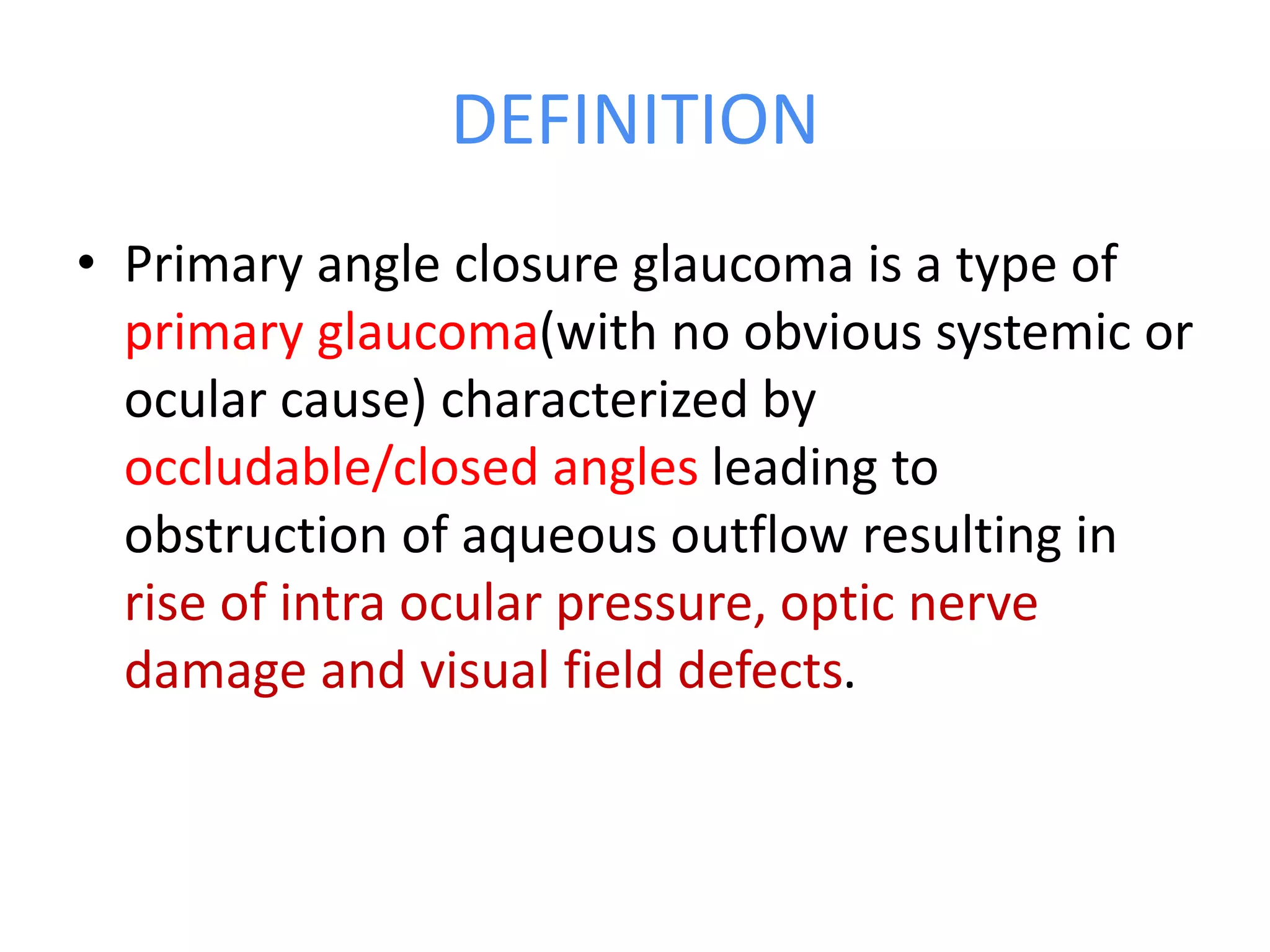 DEFINITION
• Primary angle closure glaucoma is a type of
primary glaucoma(with no obvious systemic or
ocular cause) characterized by
occludable/closed angles leading to
obstruction of aqueous outflow resulting in
rise of intra ocular pressure, optic nerve
damage and visual field defects.
 