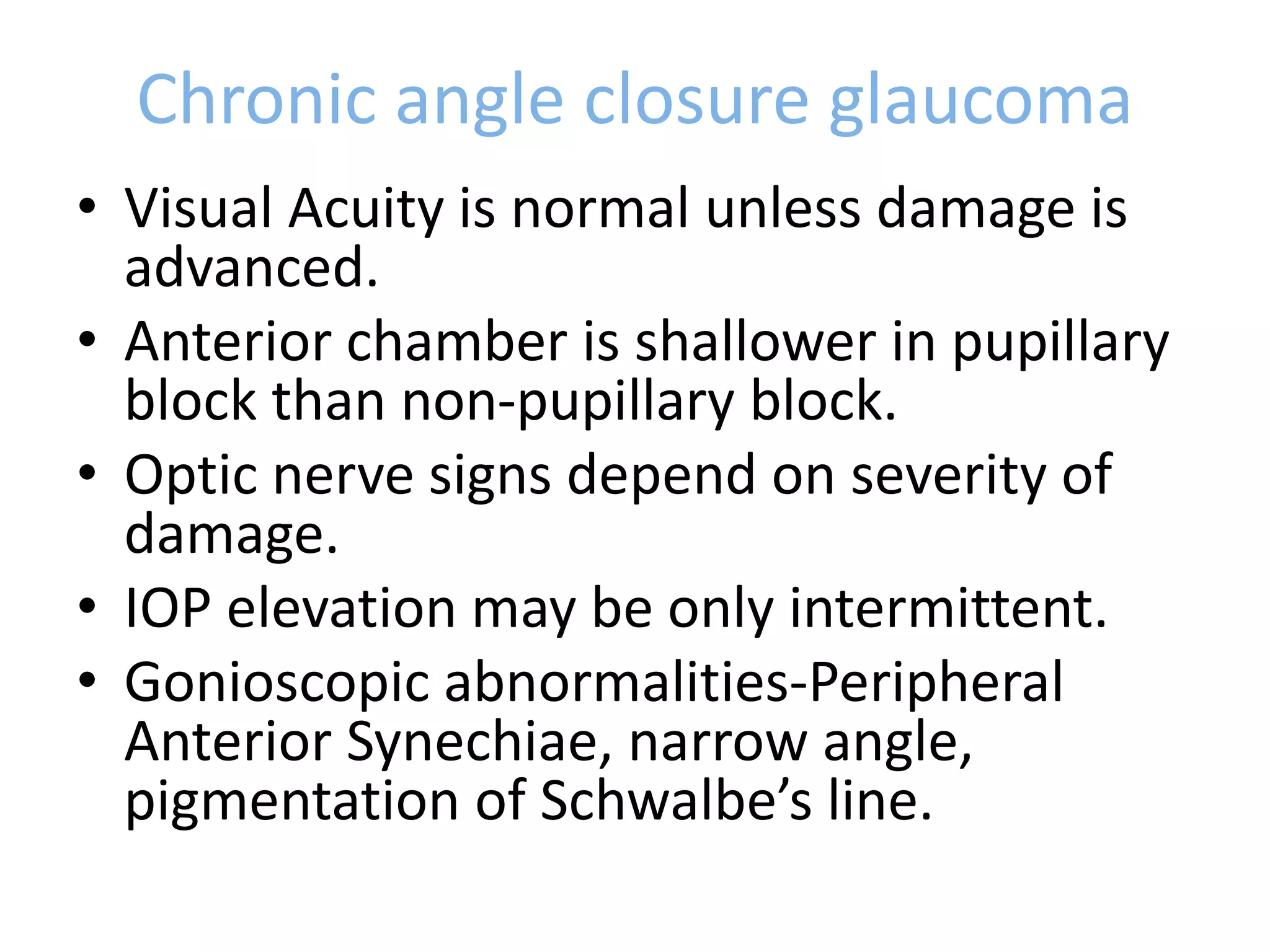 Chronic angle closure glaucoma
• Visual Acuity is normal unless damage is
advanced.
• Anterior chamber is shallower in pupillary
block than non-pupillary block.
• Optic nerve signs depend on severity of
damage.
• IOP elevation may be only intermittent.
• Gonioscopic abnormalities-Peripheral
Anterior Synechiae, narrow angle,
pigmentation of Schwalbe’s line.
 