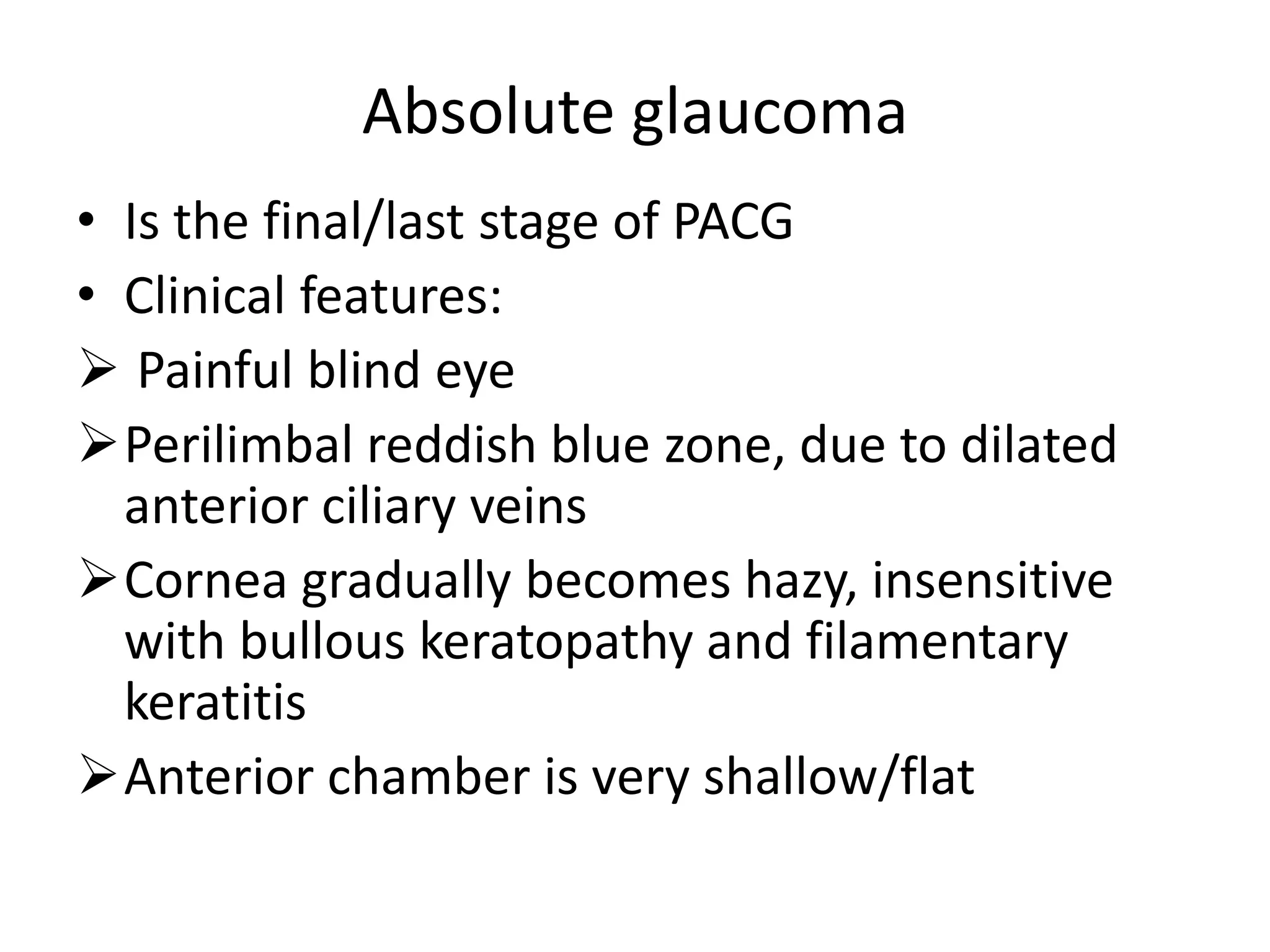 Absolute glaucoma
• Is the final/last stage of PACG
• Clinical features:
 Painful blind eye
Perilimbal reddish blue zone, due to dilated
anterior ciliary veins
Cornea gradually becomes hazy, insensitive
with bullous keratopathy and filamentary
keratitis
Anterior chamber is very shallow/flat
 