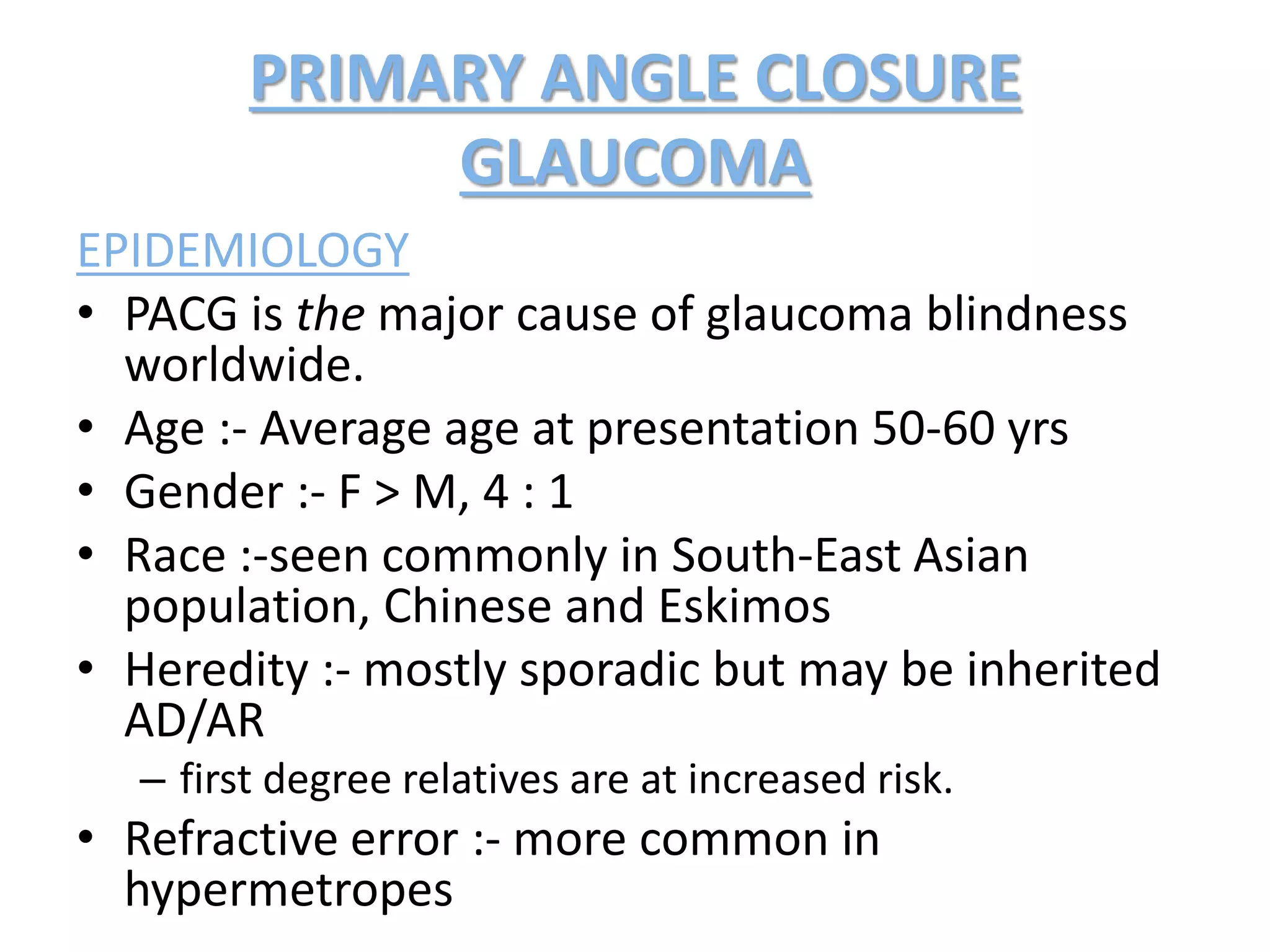 PRIMARY ANGLE CLOSURE
GLAUCOMA
EPIDEMIOLOGY
• PACG is the major cause of glaucoma blindness
worldwide.
• Age :- Average age at presentation 50-60 yrs
• Gender :- F > M, 4 : 1
• Race :-seen commonly in South-East Asian
population, Chinese and Eskimos
• Heredity :- mostly sporadic but may be inherited
AD/AR
– first degree relatives are at increased risk.
• Refractive error :- more common in
hypermetropes
 