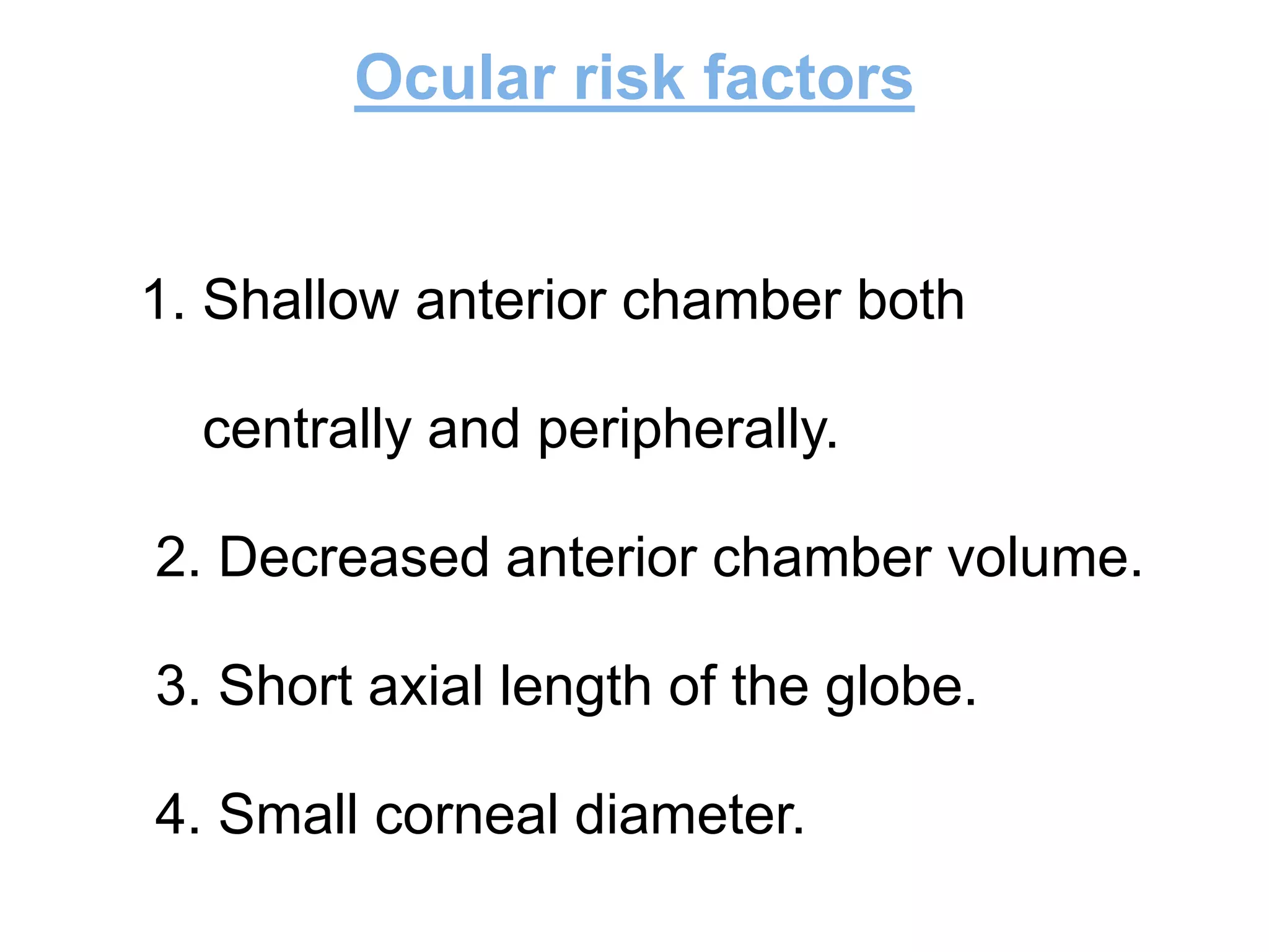 Ocular risk factors
1. Shallow anterior chamber both
centrally and peripherally.
2. Decreased anterior chamber volume.
3. Short axial length of the globe.
4. Small corneal diameter.
 