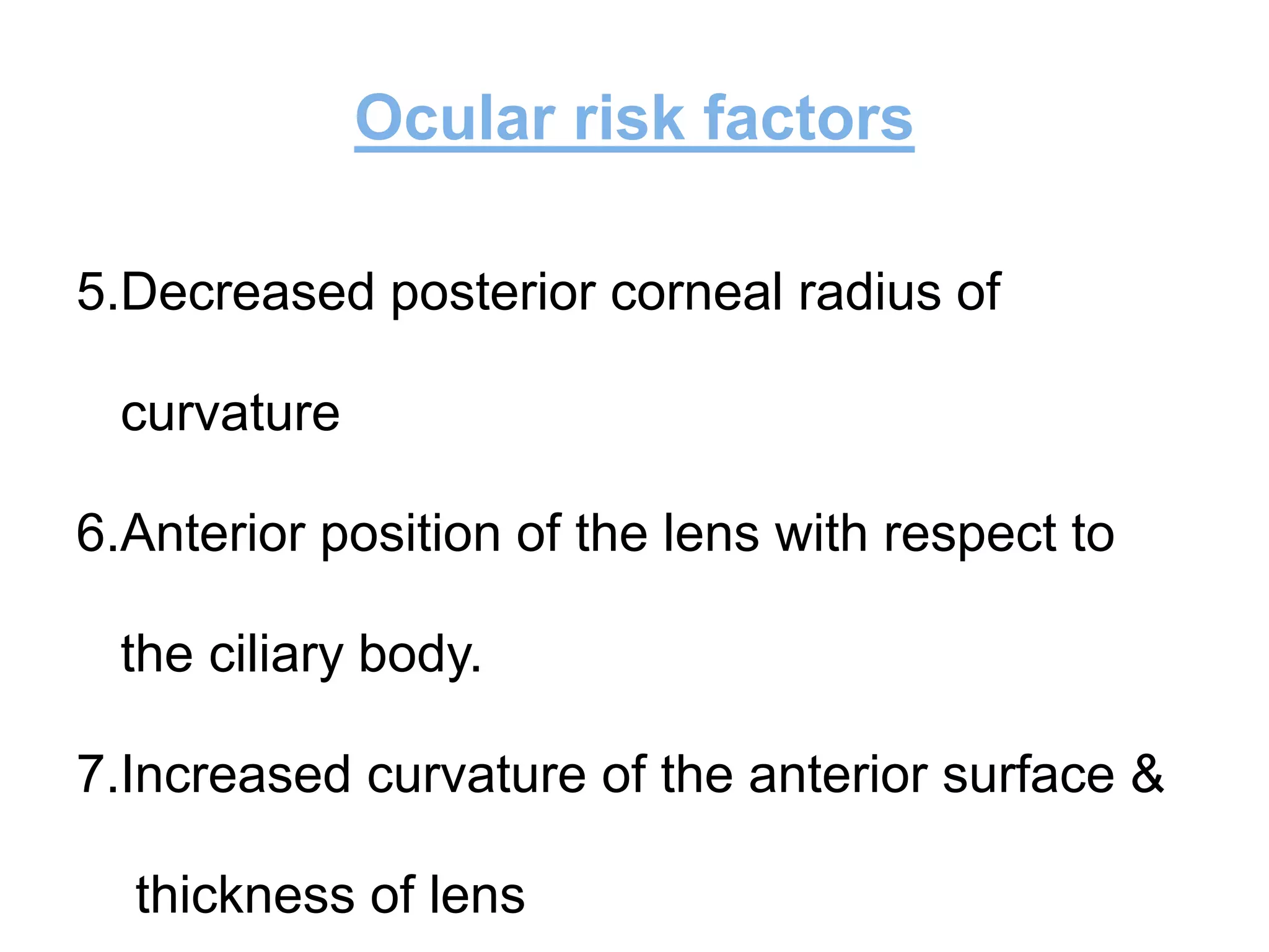 Ocular risk factors
5.Decreased posterior corneal radius of
curvature
6.Anterior position of the lens with respect to
the ciliary body.
7.Increased curvature of the anterior surface &
thickness of lens
 