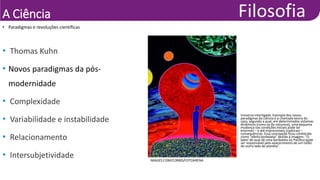 A Ciência
• Paradigmas e revoluções científicas
IMAGES.COM/CORBIS/FOTOARENA
• Universo interligado. Exemplo dos novos
paradigmas da ciência é a chamada teoria do
caos, segundo a qual, em determinados sistemas
dinâmicos (como os da natureza), uma pequena
mudança nas condições iniciais pode ter
enormes – e até imprevisíveis (caóticas) –
consequências. Essa concepção ficou conhecida
como “efeito borboleta” devido à imagem: “O
bater de asas de uma borboleta no Pacífico pode
ser responsável pelo aparecimento de um tufão
do outro lado do planeta”.
• Thomas Kuhn
• Novos paradigmas da pós-
modernidade
• Complexidade
• Variabilidade e instabilidade
• Relacionamento
• Intersubjetividade
 