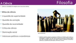 A Ciência
• Ciência e sociedade As relações entre essas duas esferas
JACK GUEZAFP/AFP
• Soldado israelense prepara munição de artilharia na fronteira entre Israel e a
Faixa de gaza. A indústria armamentista é uma das que mais investe em avanço
tecnológico e também uma das mais lucrativas da economia mundial. Não é
essa uma associação perversa, pois atrela a ciência a interesses econômicos
poderosos, causadores de destruição, sofrimento e morte?
• Mitos da ciência
• A questão da superioridade
• Questão da correção
• Questão da neutralidade
• Crítica da ciência
• Dominação social
• Interesses políticos e econômicos
 